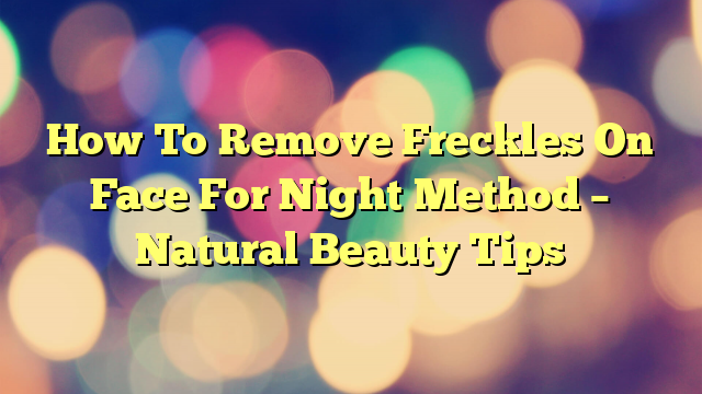 How To Remove Freckles On Face For Night Method – Natural Beauty Tips