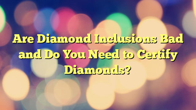 Are Diamond Inclusions Bad and Do You Need to Certify Diamonds?