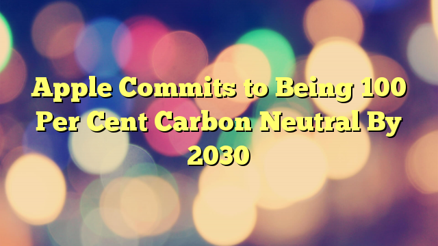 Apple Commits to Being 100 Per Cent Carbon Neutral By 2030