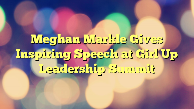 Meghan Markle Gives Inspiring Speech at Girl Up Leadership Summit