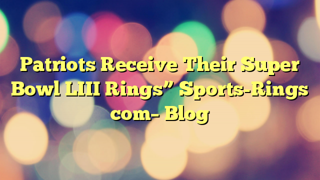 Patriots Receive Their Super Bowl LIII Rings” Sports-Rings com– Blog