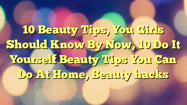 10 Beauty Tips, You Girls Should Know By Now, 10 Do It Yourself Beauty Tips You Can Do At Home, Beauty hacks