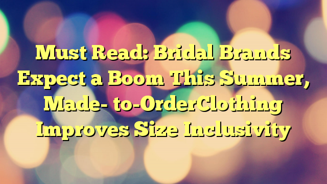 Must Read: Bridal Brands Expect a Boom This Summer, Made- to-OrderClothing Improves Size Inclusivity