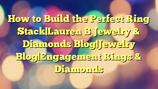 How to Build the Perfect Ring Stack|Lauren B Jewelry & Diamonds Blog|Jewelry Blog|Engagement Rings & Diamonds