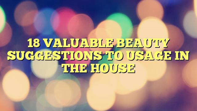 18 VALUABLE BEAUTY SUGGESTIONS TO USAGE IN THE HOUSE