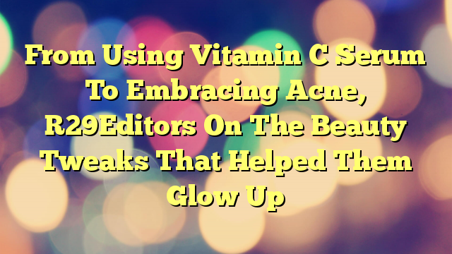 From Using Vitamin C Serum To Embracing Acne, R29Editors On The Beauty Tweaks That Helped Them Glow Up