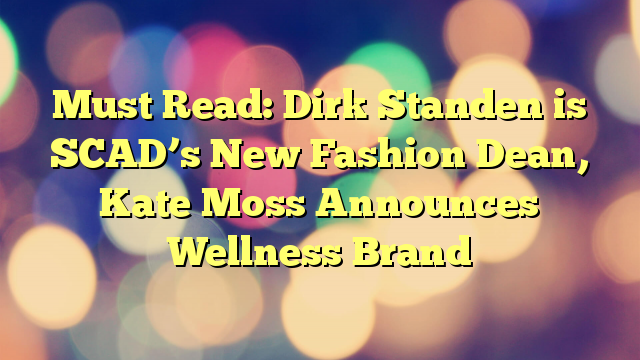 Must Read: Dirk Standen is SCAD’s New Fashion Dean, Kate Moss Announces Wellness Brand