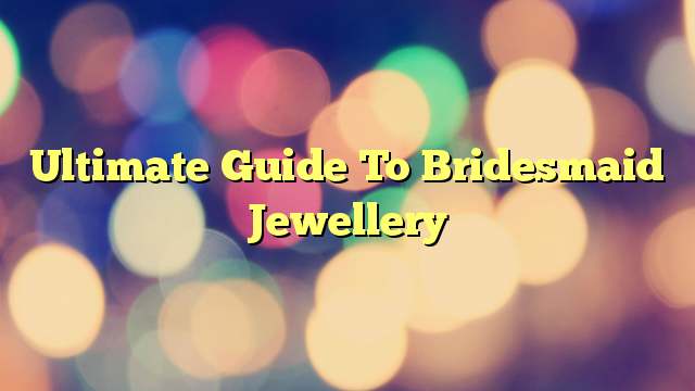 Ultimate Guide To Bridesmaid Jewellery