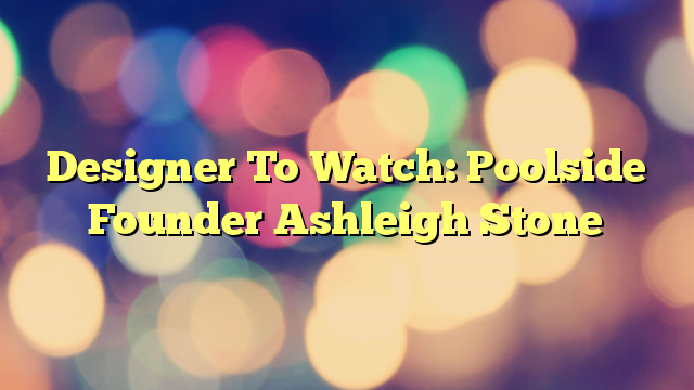 Designer To Watch: Poolside Founder Ashleigh Stone