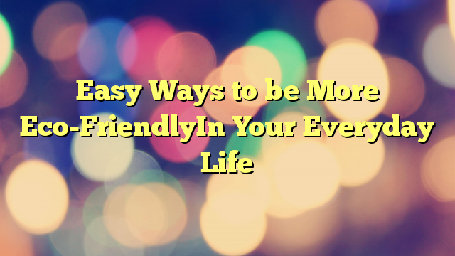 Easy Ways to be More Eco-FriendlyIn Your Everyday Life