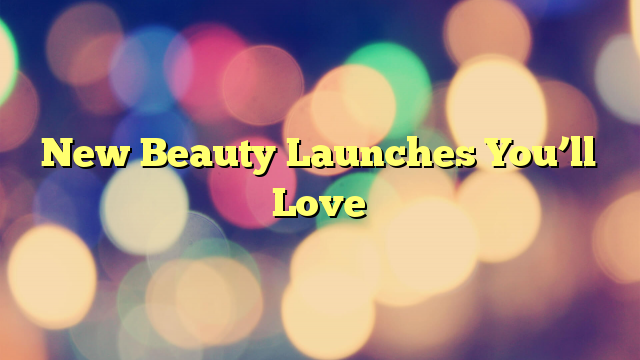 New Beauty Launches You’ll Love